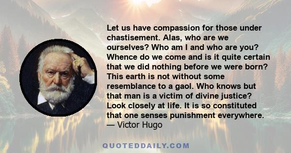 Let us have compassion for those under chastisement. Alas, who are we ourselves? Who am I and who are you? Whence do we come and is it quite certain that we did nothing before we were born? This earth is not without