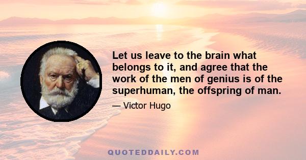 Let us leave to the brain what belongs to it, and agree that the work of the men of genius is of the superhuman, the offspring of man.