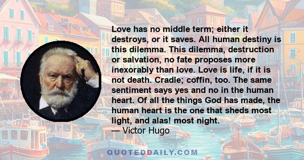 Love has no middle term; either it destroys, or it saves. All human destiny is this dilemma. This dilemma, destruction or salvation, no fate proposes more inexorably than love. Love is life, if it is not death. Cradle;