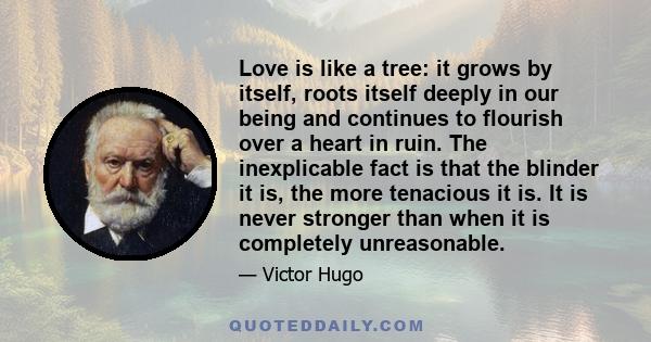 Love is like a tree: it grows by itself, roots itself deeply in our being and continues to flourish over a heart in ruin. The inexplicable fact is that the blinder it is, the more tenacious it is. It is never stronger