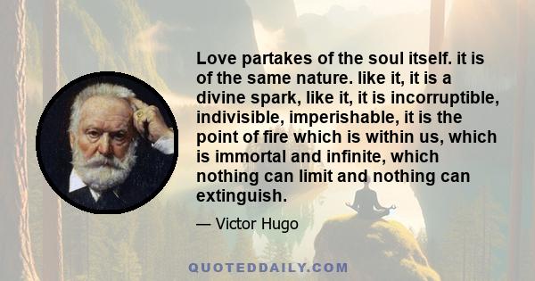 Love partakes of the soul itself. it is of the same nature. like it, it is a divine spark, like it, it is incorruptible, indivisible, imperishable, it is the point of fire which is within us, which is immortal and