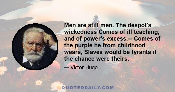 Men are still men. The despot's wickedness Comes of ill teaching, and of power's excess,-- Comes of the purple he from childhood wears, Slaves would be tyrants if the chance were theirs.