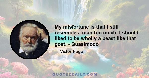 My misfortune is that I still resemble a man too much. I should liked to be wholly a beast like that goat. - Quasimodo