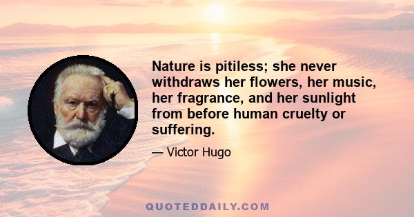 Nature is pitiless; she never withdraws her flowers, her music, her fragrance, and her sunlight from before human cruelty or suffering.