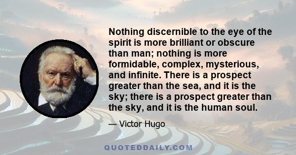 Nothing discernible to the eye of the spirit is more brilliant or obscure than man; nothing is more formidable, complex, mysterious, and infinite. There is a prospect greater than the sea, and it is the sky; there is a