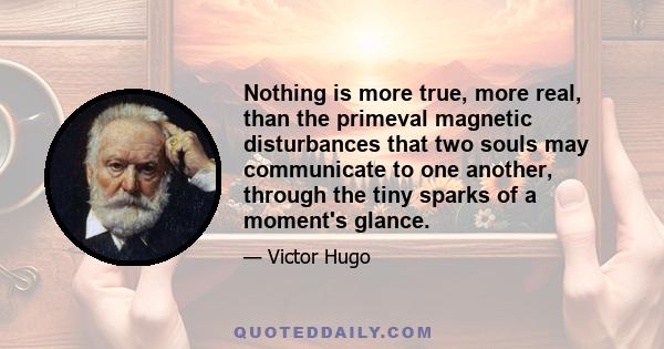 Nothing is more true, more real, than the primeval magnetic disturbances that two souls may communicate to one another, through the tiny sparks of a moment's glance.