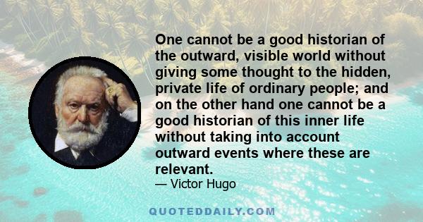 One cannot be a good historian of the outward, visible world without giving some thought to the hidden, private life of ordinary people; and on the other hand one cannot be a good historian of this inner life without