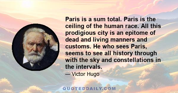 Paris is a sum total. Paris is the ceiling of the human race. All this prodigious city is an epitome of dead and living manners and customs. He who sees Paris, seems to see all history through with the sky and