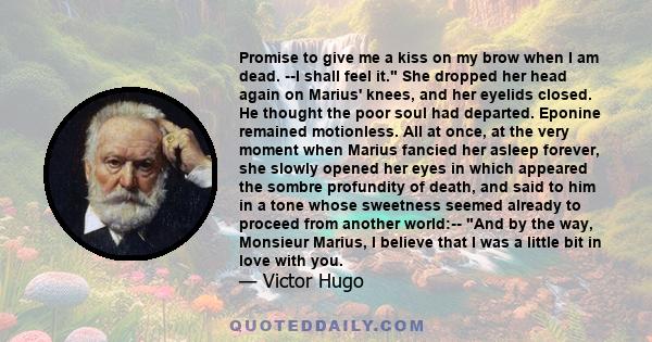 Promise to give me a kiss on my brow when I am dead. --I shall feel it. She dropped her head again on Marius' knees, and her eyelids closed. He thought the poor soul had departed. Eponine remained motionless. All at