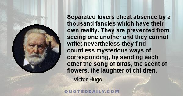 Separated lovers cheat absence by a thousand fancies which have their own reality. They are prevented from seeing one another and they cannot write; nevertheless they find countless mysterious ways of corresponding, by