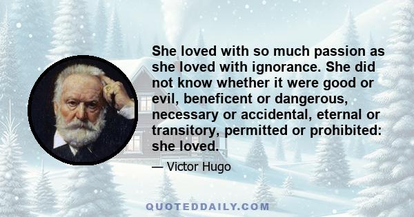 She loved with so much passion as she loved with ignorance. She did not know whether it were good or evil, beneficent or dangerous, necessary or accidental, eternal or transitory, permitted or prohibited: she loved.