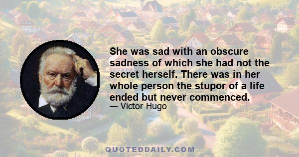 She was sad with an obscure sadness of which she had not the secret herself. There was in her whole person the stupor of a life ended but never commenced.