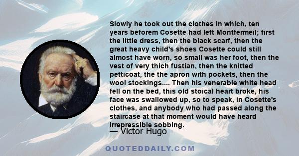 Slowly he took out the clothes in which, ten years beforem Cosette had left Montfermeil; first the little dress, then the black scarf, then the great heavy child's shoes Cosette could still almost have worn, so small