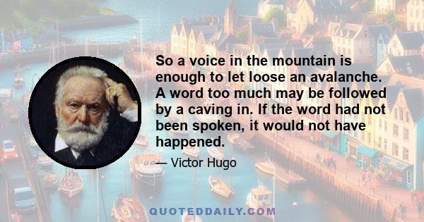 So a voice in the mountain is enough to let loose an avalanche. A word too much may be followed by a caving in. If the word had not been spoken, it would not have happened.