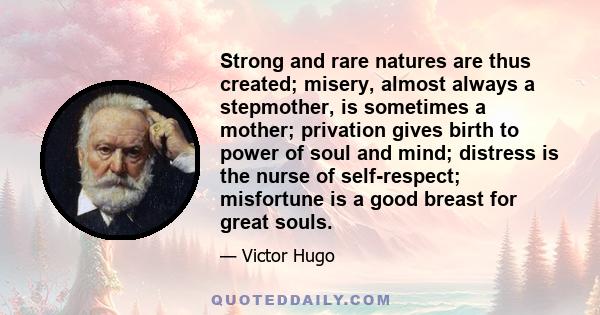 Strong and rare natures are thus created; misery, almost always a stepmother, is sometimes a mother; privation gives birth to power of soul and mind; distress is the nurse of self-respect; misfortune is a good breast