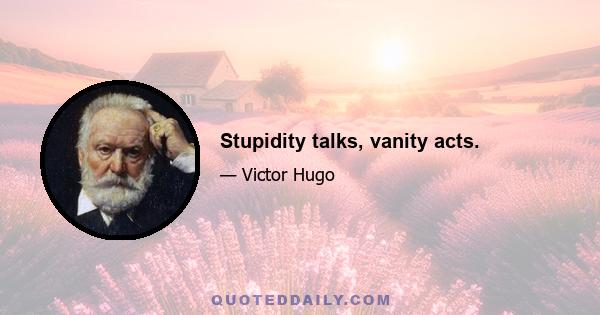 Stupidity talks, vanity acts.