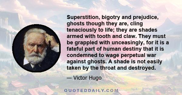 Superstition, bigotry and prejudice, ghosts though they are, cling tenaciously to life; they are shades armed with tooth and claw. They must be grappled with unceasingly, for it is a fateful part of human destiny that