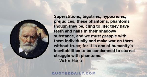 Superstitions, bigotries, hypocrisies, prejudices, these phantoms, phantoms though they be, cling to life; they have teeth and nails in their shadowy substance, and we must grapple with them individually and make war on 