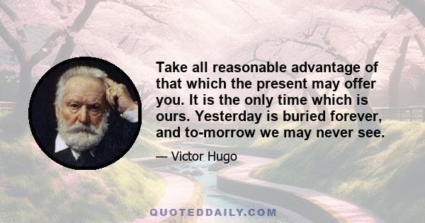 Take all reasonable advantage of that which the present may offer you. It is the only time which is ours. Yesterday is buried forever, and to-morrow we may never see.