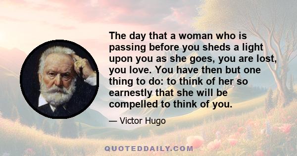 The day that a woman who is passing before you sheds a light upon you as she goes, you are lost, you love. You have then but one thing to do: to think of her so earnestly that she will be compelled to think of you.