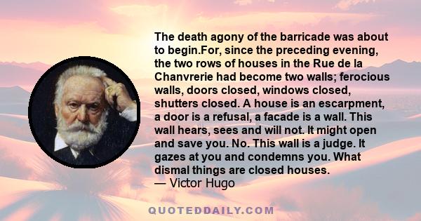 The death agony of the barricade was about to begin.For, since the preceding evening, the two rows of houses in the Rue de la Chanvrerie had become two walls; ferocious walls, doors closed, windows closed, shutters