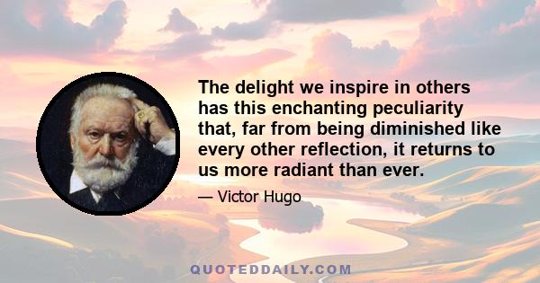 The delight we inspire in others has this enchanting peculiarity that, far from being diminished like every other reflection, it returns to us more radiant than ever.