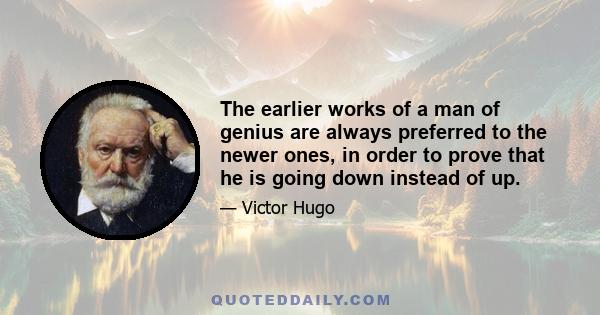 The earlier works of a man of genius are always preferred to the newer ones, in order to prove that he is going down instead of up.