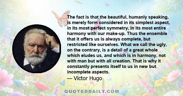 The fact is that the beautiful, humanly speaking, is merely form considered in its simplest aspect, in its most perfect symmetry, in its most entire harmony with our make-up. Thus the ensemble that it offers us is