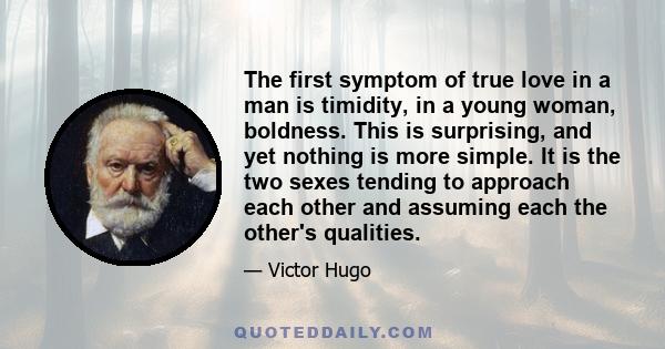 The first symptom of true love in a man is timidity, in a young woman, boldness. This is surprising, and yet nothing is more simple. It is the two sexes tending to approach each other and assuming each the other's