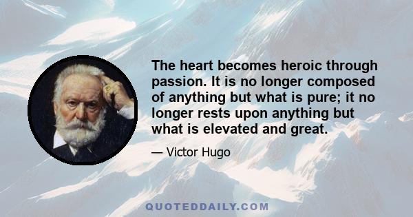 The heart becomes heroic through passion. It is no longer composed of anything but what is pure; it no longer rests upon anything but what is elevated and great.