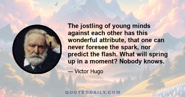 The jostling of young minds against each other has this wonderful attribute, that one can never foresee the spark, nor predict the flash. What will spring up in a moment? Nobody knows.