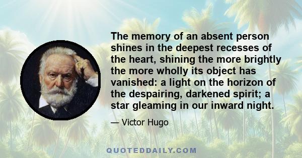 The memory of an absent person shines in the deepest recesses of the heart, shining the more brightly the more wholly its object has vanished: a light on the horizon of the despairing, darkened spirit; a star gleaming