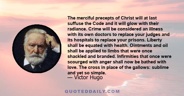 The merciful precepts of Christ will at last suffuse the Code and it will glow with their radiance. Crime will be considered an illness with its own doctors to replace your judges and its hospitals to replace your