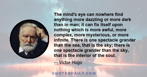 The mind's eye can nowhere find anything more dazzling or more dark than in man; it can fix itself upon nothing which is more awful, more complex, more mysterious, or more infinite. There is one spectacle grander than