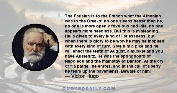 The Parisian is to the French what the Athenian was to the Greeks: no one sleeps better than he, no one is more openly frivolous and idle, no one appears more heedless. But this is misleading. He is given to every kind