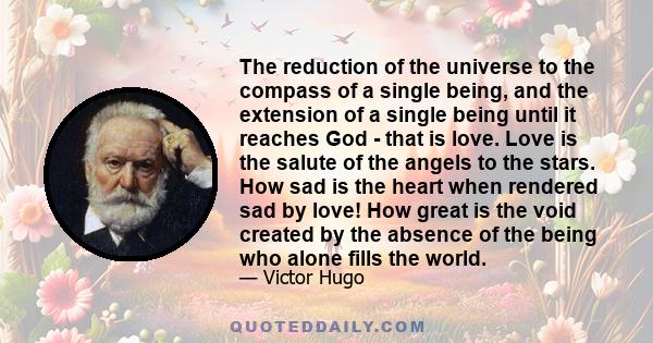 The reduction of the universe to the compass of a single being, and the extension of a single being until it reaches God - that is love. Love is the salute of the angels to the stars. How sad is the heart when rendered