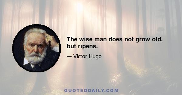 The wise man does not grow old, but ripens.