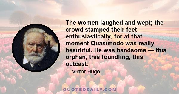 The women laughed and wept; the crowd stamped their feet enthusiastically, for at that moment Quasimodo was really beautiful. He was handsome — this orphan, this foundling, this outcast.