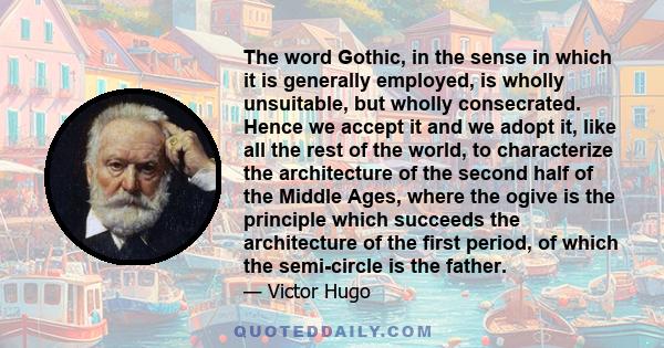 The word Gothic, in the sense in which it is generally employed, is wholly unsuitable, but wholly consecrated. Hence we accept it and we adopt it, like all the rest of the world, to characterize the architecture of the