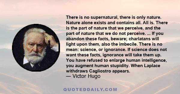 There is no supernatural, there is only nature. Nature alone exists and contains all. All is. There is the part of nature that we perceive, and the part of nature that we do not perceive. ... If you abandon these facts, 