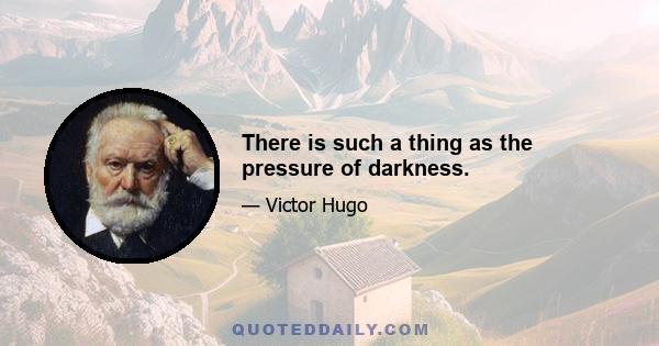 There is such a thing as the pressure of darkness.