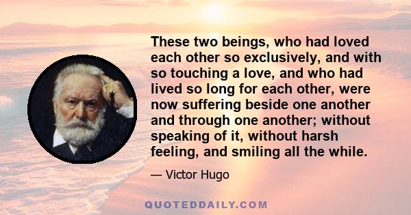 These two beings, who had loved each other so exclusively, and with so touching a love, and who had lived so long for each other, were now suffering beside one another and through one another; without speaking of it,