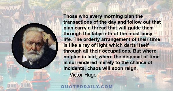 Those who every morning plan the transactions of the day and follow out that plan carry a thread that will guide them through the labyrinth of the most busy life. The orderly arrangement of their time is like a ray of