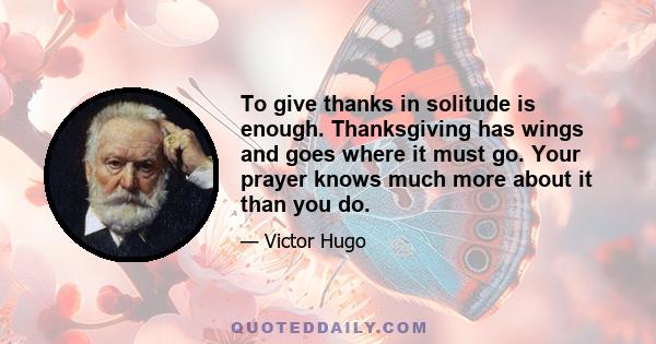 To give thanks in solitude is enough. Thanksgiving has wings and goes where it must go. Your prayer knows much more about it than you do.