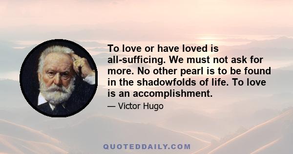 To love or have loved is all-sufficing. We must not ask for more. No other pearl is to be found in the shadowfolds of life. To love is an accomplishment.