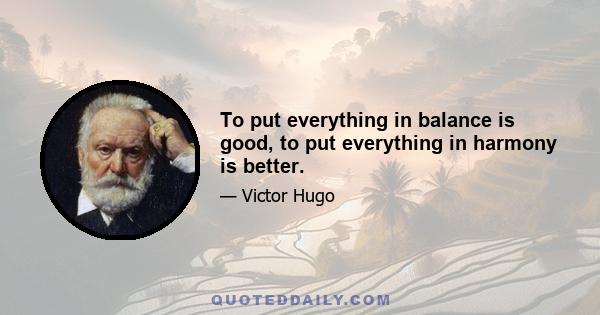 To put everything in balance is good, to put everything in harmony is better.