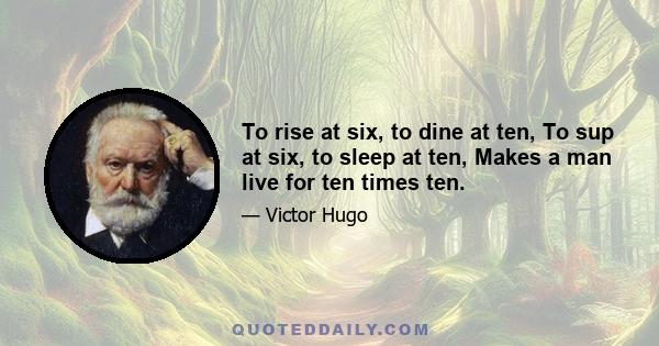 To rise at six, to dine at ten, To sup at six, to sleep at ten, Makes a man live for ten times ten.