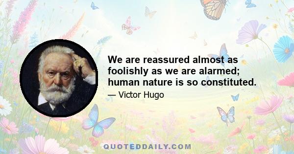 We are reassured almost as foolishly as we are alarmed; human nature is so constituted.