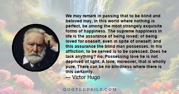 We may remark in passing that to be blind and beloved may, in this world where nothing is perfect, be among the most strangely exquisite forms of happiness. The supreme happiness in life is the assurance of being loved; 