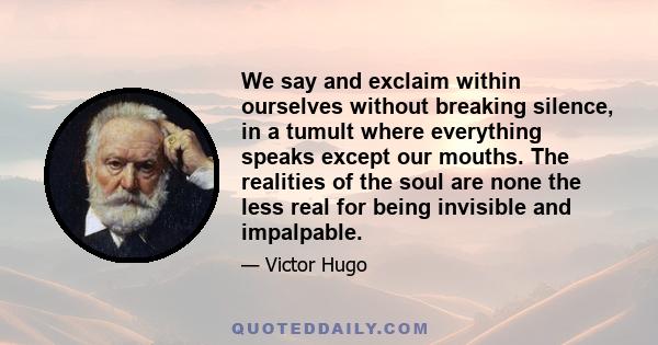 We say and exclaim within ourselves without breaking silence, in a tumult where everything speaks except our mouths. The realities of the soul are none the less real for being invisible and impalpable.